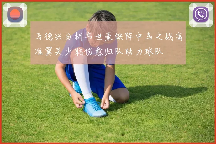 马德兴分析韦世豪缺阵中乌之战高准翼吴少聪伤愈归队助力球队