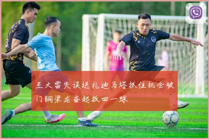王大雷失误送礼迪马塔抓住机会破门铜梁龙奋起扳回一球