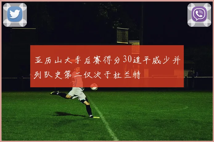 亚历山大季后赛得分30追平威少并列队史第二仅次于杜兰特