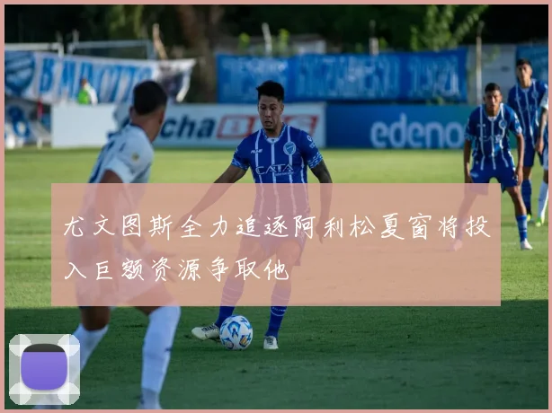 尤文图斯全力追逐阿利松夏窗将投入巨额资源争取他