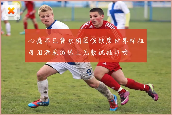 心痛不已费尔明因伤缺席世界杯祖母泪洒采访送上无数祝福与吻