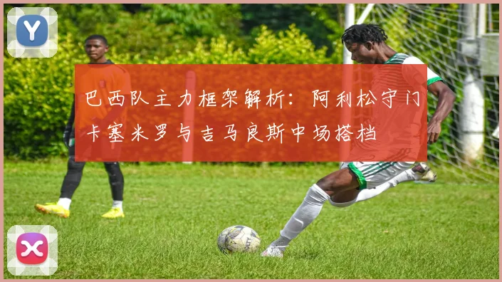 巴西队主力框架解析：阿利松守门卡塞米罗与吉马良斯中场搭档