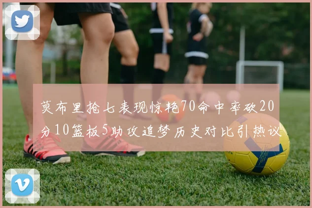 莫布里抢七表现惊艳70命中率砍20分10篮板5助攻追梦历史对比引热议