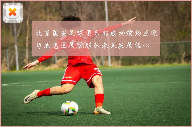 北京国安足球俱乐部成功续约王刚与池忠国展现球队未来发展信心
