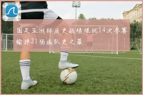 国足亚洲杯历史战绩堪忧14次参赛输掉21场成队史之最