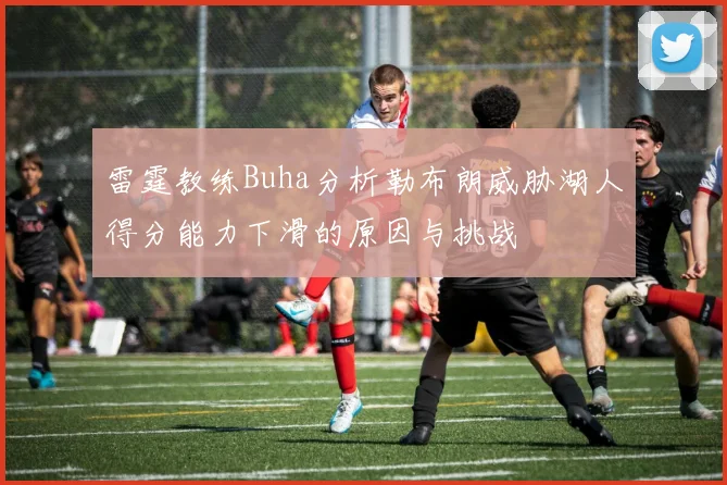 雷霆教练Buha分析勒布朗威胁湖人得分能力下滑的原因与挑战