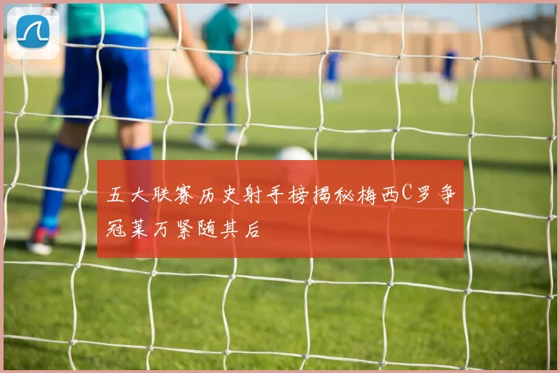 五大联赛历史射手榜揭秘梅西C罗争冠莱万紧随其后