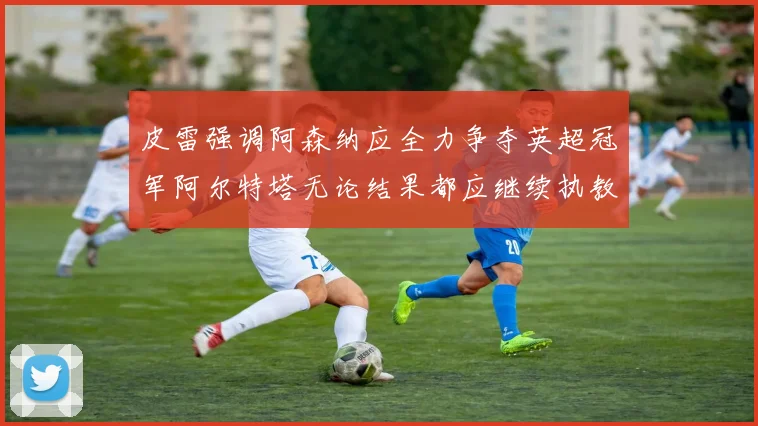 皮雷强调阿森纳应全力争夺英超冠军阿尔特塔无论结果都应继续执教