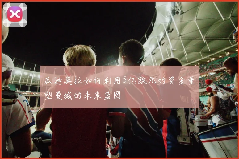 瓜迪奥拉如何利用5亿欧元的资金重塑曼城的未来蓝图
