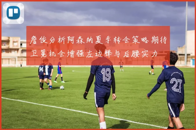 詹俊分析阿森纳夏季转会策略期待卫冕机会增强左边锋与后腰实力